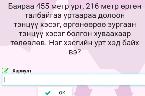 Баяраа 455 метр урт, 216 метр θргθн 
τалбайгаа уртаараа долоон 
тэнцγγ хэсэг, θргенθθреθ зургаан 
тэнцγу хэсэг болгон хуваахаар 
тθлθвлθв. Нэг хэсгийн урт хэд байх 
B3? 
Χариулт 
OK