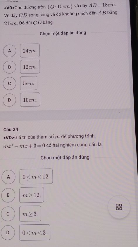 Cho đường tròn (O;15cm) và dây AB=18cm. 
Vẽ dây CD song song và có khoảng cách đến AB bằng
21cm. Độ dài CD bằng
Chọn một đáp án đúng
A 24cm.
B 12cm.
C 5cm.
D 10cm.
Câu 24
∠ V 0> +Giá trị của tham số m để phương trình:
mx^2-mx+3=0 có hai nghiệm cùng dấu là
Chọn một đáp án đúng
A 0 .
B m≥ 12.
□□
□□
C m≥ 3.
D 0 .