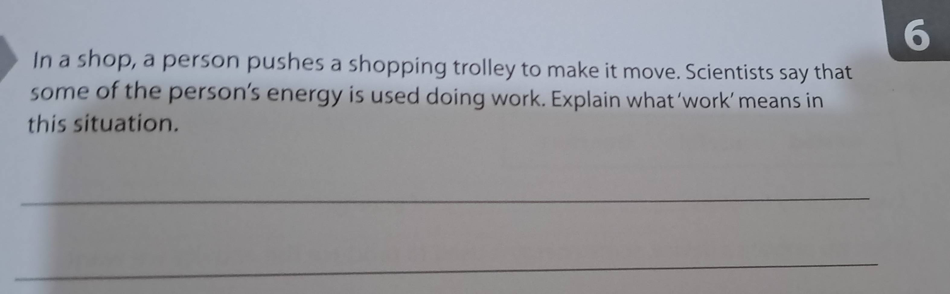 In a shop, a person pushes a shopping trolley to make it move. Scientists say that 
some of the person’s energy is used doing work. Explain what ‘work’ means in 
this situation. 
_ 
_