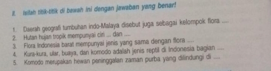 Isifah titik-titik di bawah ini dengan jawaban yang benar! 
1. Daerah geografi tumbuhan indo-Malaya disebut juga sebagai kelompok flora .... 
2. Hutan hujan tropik mempunyai ciri ... dan .... 
3. Flora Indonesia barat mempunyai jenis yang sama dengan flora .... 
4. Kura-kura, ular, buaya, dan komodo adalah jenis reptil di Indonesia bagian .... 
5. Komodo merupakan hewan peninggalan zaman purba yang dilindungi di .