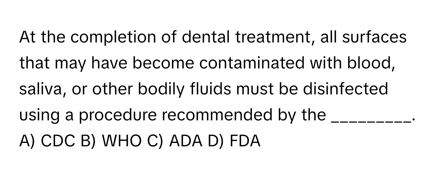 At the completion of dental treatment, all surfaces that may have become contaminated with blood, saliva, or other bodily fluids must be disinfected using a procedure recommended by the _________.

A) CDC B) WHO C) ADA D) FDA