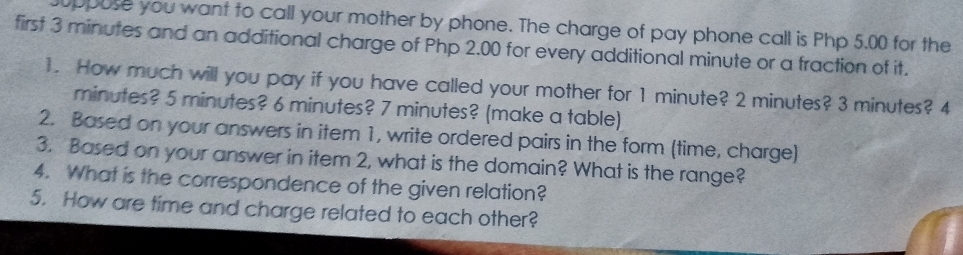 uppose you want to call your mother by phone. The charge of pay phone call is Php 5.00 for the 
first 3 minutes and an additional charge of Php 2.00 for every additional minute or a fraction of it. 
1. How much will you pay if you have called your mother for 1 minute? 2 minutes? 3 minutes? 4
minutes? 5 minutes? 6 minutes? 7 minutes? (make a table) 
2. Based on your answers in item 1, write ordered pairs in the form (time, charge) 
3. Based on your answer in item 2, what is the domain? What is the range? 
4. What is the correspondence of the given relation? 
5. How are time and charge related to each other?