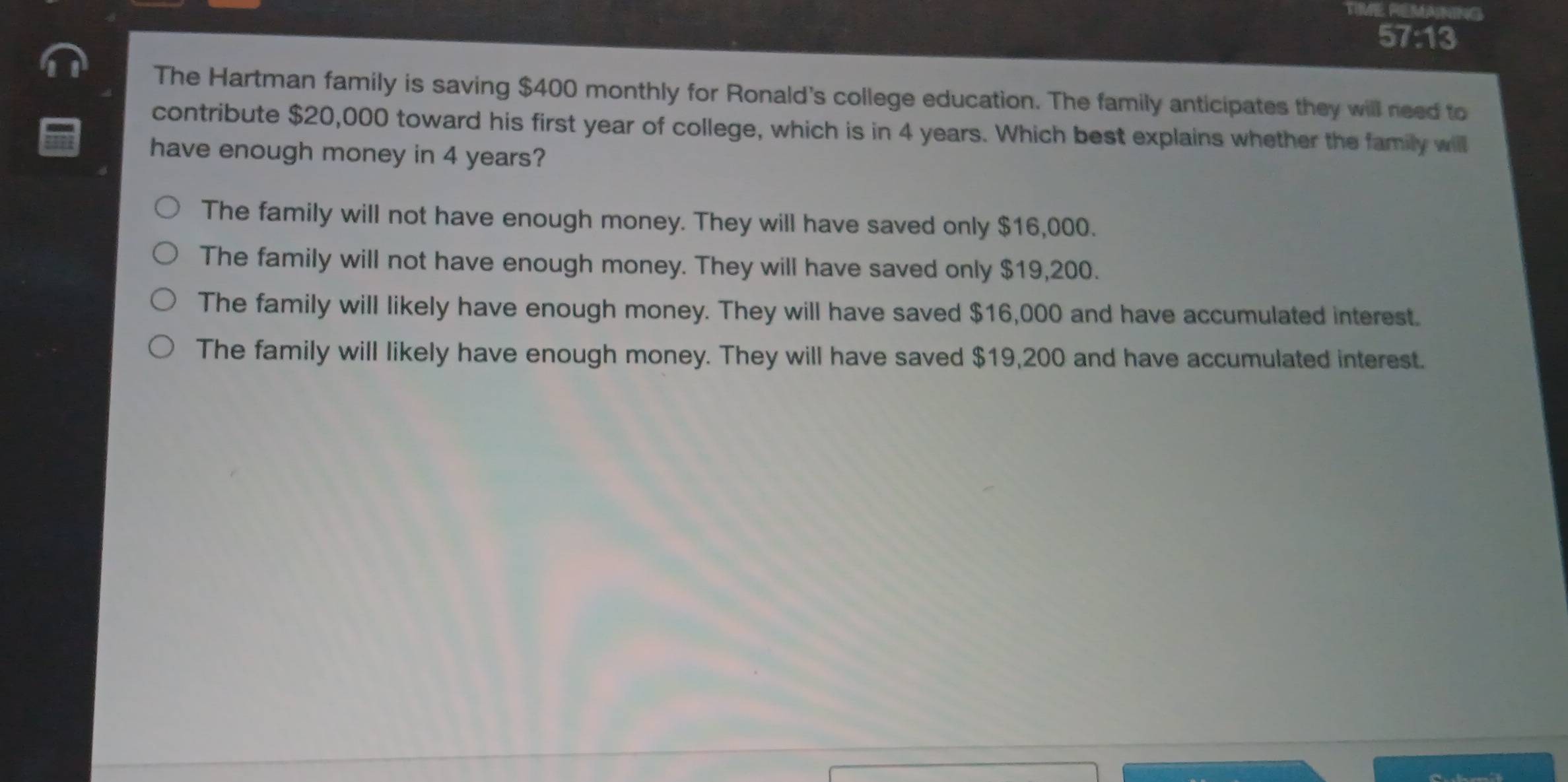 TIME REMANING
57:13
The Hartman family is saving $400 monthly for Ronald's college education. The family anticipates they will need to
contribute $20,000 toward his first year of college, which is in 4 years. Which best explains whether the family will
have enough money in 4 years?
The family will not have enough money. They will have saved only $16,000.
The family will not have enough money. They will have saved only $19,200.
The family will likely have enough money. They will have saved $16,000 and have accumulated interest.
The family will likely have enough money. They will have saved $19,200 and have accumulated interest.