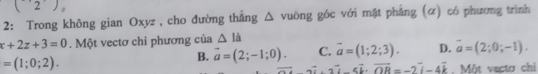 (2) D
2: Trong không gian Oxyz , cho đường thắng a vuông góc với mặt phẳng (α) có phương trình
x+2z+3=0. Một vectơ chỉ phương của △ ldot a
D. vector a=(2;0;-1).
=(1;0;2).
B. vector a=(2;-1;0). C. vector a=(1;2;3).
vector a· 3vector i-5vector k· vector OB=-2vector i-4vector k. Một vecto chi