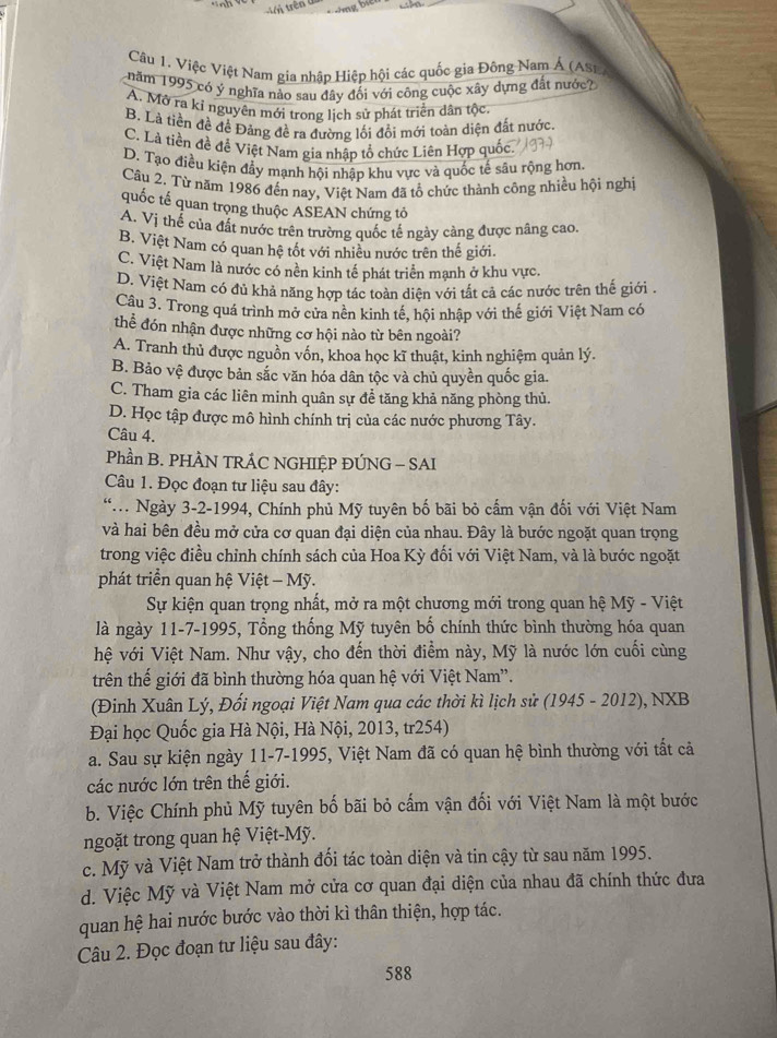 Việc Việt Nam gia nhập Hiệp hội các quốc gia Đông Nam Á (Ast
năm 1995 có ý nghĩa nào sau đây đối với công cuộc xây dựng đất nước?
A. Mở ra kỉ nguyên mới trong lịch sử phát triển dân tộc
B. Là tiền đề để Đảng đề ra đường lối đồi mới toàn diện đất nước.
C. Là tiền đề để Việt Nam gia nhập tổ chức Liên Hợp quốc.
D. Tạo điều kiện đẩy mạnh hội nhập khu vực và quốc tế sâu rộng hơn.
Câu 2. Từ năm 1986 đến nay, Việt Nam đã tổ chức thành công nhiều hội nghị
quốc tế quan trọng thuộc ASEAN chứng tổ
A. Vị thể của đất nước trên trường quốc tế ngày cảng được nâng cao.
B. Việt Nam có quan hệ tốt với nhiều nước trên thế giới.
C. Việt Nam là nước có nền kinh tế phát triển mạnh ở khu vực.
D. Việt Nam có đủ khả năng hợp tác toàn diện với tất cả các nước trên thế giới 
Câu 3. Trong quá trình mở cửa nền kinh tế, hội nhập với thế giới Việt Nam có
thể đón nhận được những cơ hội nào từ bên ngoài?
A. Tranh thủ được nguồn vốn, khoa học kĩ thuật, kinh nghiệm quản lý.
B. Bảo vệ được bản sắc văn hóa dân tộc và chủ quyền quốc gia.
C. Tham gia các liên minh quân sự đề tăng khả năng phòng thủ.
D. Học tập được mô hình chính trị của các nước phương Tây.
Câu 4.
Phần B. PHÂN TRÁC NGHIỆP ĐÚNG - SAI
Câu 1. Đọc đoạn tư liệu sau đây:
. Ngày 3-2-1994, Chính phủ Mỹ tuyên bố bãi bỏ cấm vận đối với Việt Nam
và hai bên đều mở cửa cơ quan đại diện của nhau. Đây là bước ngoặt quan trọng
trong việc điều chỉnh chính sách của Hoa Kỳ đối với Việt Nam, và là bước ngoặt
phát triển quan hệ Việt - Mỹ.
Sự kiện quan trọng nhất, mở ra một chương mới trong quan hệ Mỹ - Việt
là ngày 11-7-1995, Tổng thống Mỹ tuyên bố chính thức bình thường hóa quan
hệ với Việt Nam. Như vậy, cho đến thời điểm này, Mỹ là nước lớn cuối cùng
trên thế giới đã bình thường hóa quan hệ với Việt Nam''.
(Đinh Xuân Lý, Đối ngoại Việt Nam qua các thời kì lịch sử (1945 - 2012), NXB
Đại học Quốc gia Hà Nội, Hà Nội, 2013, tr254)
a. Sau sự kiện ngày 11-7-1995, Việt Nam đã có quan hệ bình thường với tất cả
các nước lớn trên thế giới.
b. Việc Chính phủ Mỹ tuyên bố bãi bỏ cấm vận đối với Việt Nam là một bước
ngoặt trong quan hệ Việt-Mỹ.
c. Mỹ và Việt Nam trở thành đối tác toàn diện và tin cậy từ sau năm 1995.
d. Việc Mỹ và Việt Nam mở cửa cơ quan đại diện của nhau đã chính thức đưa
quan hệ hai nước bước vào thời kì thân thiện, hợp tác.
Câu 2. Đọc đoạn tư liệu sau đây:
588