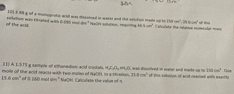 3.88 g of a monoprotic acid was dissolved in water and the solution made up to 250cm^3-25.0cm^3 of this 
solution was titrated with 0.095moldm^(-3) NaOH solution, requiring 46.5cm^3 Calculate the relative molecular mass 
of the acid. 
11) A 1.575 g sample of ethanedioic acid crystals, H_2C_2O_4.nH_2O , was dissolved in water and made up to 250cm^3 One 
mole of the acid reacts with two moles of NaOH. In a titration, 25.0cm^3 of this solution of acid reacted with exactly
15.6cm^3 of 0.160moldm^3 NaOH. Calculate the value of n.