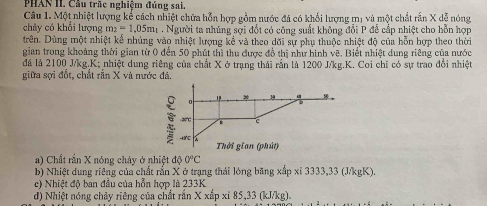 PHAN II. Cầu trăc nghiệm đúng sai. 
Câu 1. Một nhiệt lượng kế cách nhiệt chứa hỗn hợp gồm nước đá có khối lượng mị và một chất rắn X dễ nóng 
chảy có khối lượng m_2=1,05m_1. Người ta nhúng sợi đốt có công suất không đổi P để cấp nhiệt cho hỗn hợp 
trên. Dùng một nhiệt kế nhúng vào nhiệt lượng kế và theo dõi sự phụ thuộc nhiệt độ của hỗn hợp theo thời 
gian trong khoảng thời gian từ 0 đến 50 phút thì thu được đồ thị như hình vẽ. Biết nhiệt dung riêng của nước 
đá là 2100 J/kg. K; nhiệt dung riêng của chất X ở trạng thái rắn là 1200 J/kg.K. Coi chỉ có sự trao đổi nhiệt 
giữa sợi đốt, chất rắn X và nước đá.
10 20 30 50
0
D
-20 ℃C 1 c
-40°C
Thời gian (phút) 
a) Chất rắn X nóng chảy ở nhiệt độ 0°C
b) Nhiệt dung riêng của chất rắn X ở trạng thái lỏng băng xấp xỉ 3333, 33 (J/kgK). 
c) Nhiệt độ ban đầu của hỗn hợp là 233K
d) Nhiệt nóng chảy riêng của chất rắn X xấp xỉ 85,33 (kJ/kg).