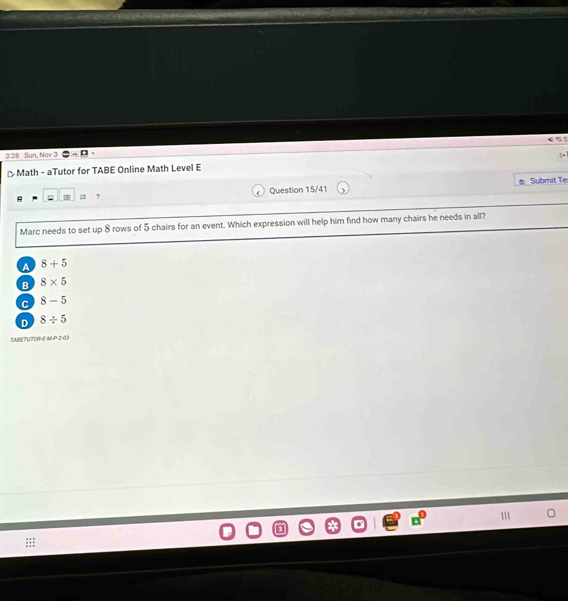 3:28 Sun, Nov 3
-Math - aTutor for TABE Online Math Level E
Submit Te
? Question 15/41
Marc needs to set up 8 rows of 5 chairs for an event. Which expression will help him find how many chairs he needs in all?
A 8+5
B 8* 5
C 8-5
D 8/ 5
TABETUTOR-E-M-P-2-03