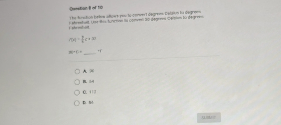 The function below allows you to convert degrees Celsius to degrees
Fahrenhelt. Use this function to convert 30 degrees Celsius to degrees
Fahrenheit
F(c)= 9/5 c+32
30· C= _  *F
A. 30
B. 54
C. 112
D. 86
SUBMIT