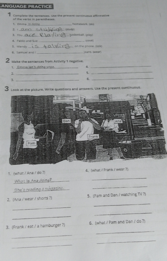 ANGUAGE PRACTICE 
1 Complete the sentences. Use the present continuous affirmative 
of the verbs in parentheses. 
1. Emma_ homework. (ds) 
2. _ (shudy) 
3. You_ basketballl. (píoy) 
4. Pablo and Sue _ (cook) 
5. Wendy _on the phone. (talk) 
6. Samuel and I _jeans. (wear) 
2 Make the sentences from Activity 1 negative. 
1. Emma isn't doing yoga._ 4._ 
2._ 
5._ 
3._ 
6._ 
3 Look at the picture. Write questions and answers. Use the present continuous. 
_ 
1. (what / Ana / do ?) 4.(what / Frank / wear ?) 
_What is Ana doing?_ 
She's readina a mágazine._ 
_ 
_ 
2. (Ana / wear / shorts ?) 5. (Pam and Dan / watching TV ?) 
_ 
_ 
_ 
_ 
3. (Frank / eat / a hamburger ?) 6. (what / Pam and Dan / do ?) 
_ 
_ 
_