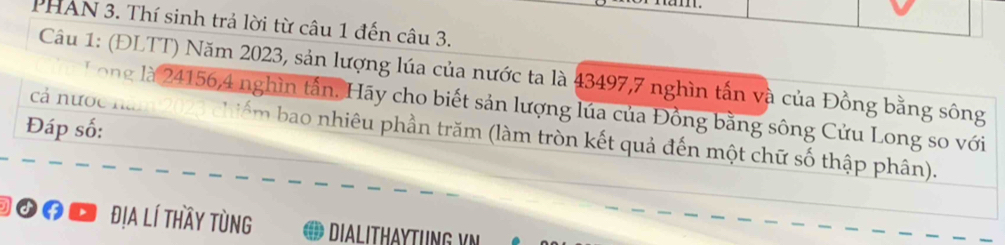 PHAN 3. Thí sinh trả lời từ câu 1 đến câu 3. 
Câu 1: (ĐLTT) Năm 2023, sản lượng lúa của nước ta là 43497, 7 nghìn tấn và của Đồng bằng sông 
Tong là 24156, 4 nghìn tần. Hãy cho biết sản lượng lúa của Đồng bằng sông Cửu Long so với 
Đáp số: cá nước năm 2023 chiếm bao nhiêu phần trăm (làm tròn kết quả đến một chữ số thập phân). 
Đof ' địa lí thầy tùng DIALITHAYTUNG V