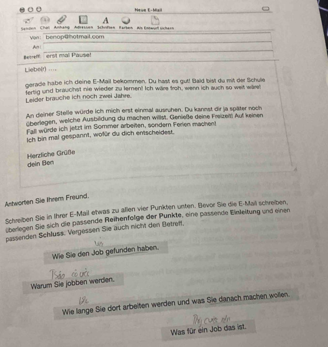 Neue E-Mail 
A 
Senden Chat Anhang Adressen Schriften Farben Als Entwurf sichern 
Von： benop@hotmail.com 
An: 
Betreff: erst mal Pause! 
Liebe(r) ... 
gerade habe ich deine E-Mail bekommen. Du hast es gut! Bald bist du mit der Schule 
fertig und brauchst nie wieder zu lernen! Ich wäre froh, wenn ich auch so weit wäre! 
Leider brauche ich noch zwei Jahre. 
An deiner Stelle würde ich mich erst einmal ausruhen. Du kannst dir ja später noch 
überlegen, welche Ausbildung du machen willst. Genieße deine Freizeit! Auf keinen 
Fall würde ich jetzt im Sommer arbeiten, sondern Ferien machen! 
Ich bin mal gespannt, wofür du dich entscheidest. 
Herzliche Grüße 
dein Ben 
Antworten Sie Ihrem Freund. 
Schreiben Sie in Ihrer E-Mail etwas zu allen vier Punkten unten. Bevor Sie die E-Mail schreiben, 
überlegen Sie sich die passende Reihenfolge der Punkte, eine passende Einleitung und einen 
passenden Schluss. Vergessen Sie auch nicht den Betreff. 
Wie Sie den Job gefunden haben. 
Warum Sie jobben werden. 
Wie lange Sie dort arbeiten werden und was Sie danach machen wollen. 
Was für ein Job das ist.