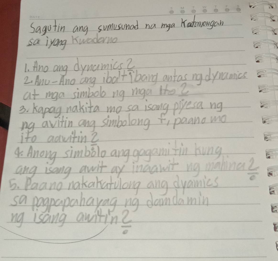 Sagotin ang sumvsonad na mga Katawongain 
sa iyong Kwaderno 
1. Ano ang dynamics 2 
2, Anu-Ano ang ibaltibang antas ng dynamics 
at mga simbolo ng mga lfe? 
3. Kapag, nakita mo sa isang pipesa ng 
ng avitin ang simbolong , paano mo 
ito aqvitin? 
4 Anong simbolo anggogamifin hung 
ang isang avit ay ingawit ng mahina? 
5. Paano nakakatlong ang dyamics
overline e
sa pogpapahayag ng damdamin 
ng isang awitin 
overline 0