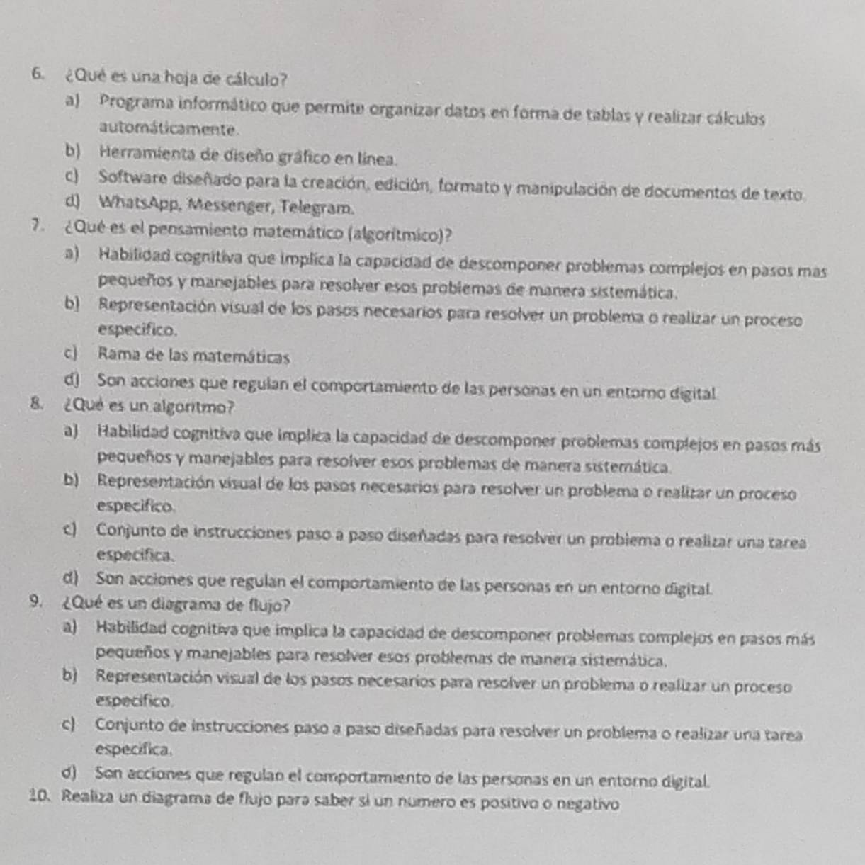 ¿Qué es una hoja de cálculo?
a) Programa informático que permite organizar datos en forma de tablas y realizar cálculos
automáticamente.
b) Herramienta de diseño gráfico en línea.
c) Software diseñado para la creación, edición, formato y manipulación de documentos de texto
d) WhatsApp, Messenger, Telegram.
7. ¿Qué es el pensamiento matemático (algorítmico)?
a) Habilidad cognitiva que implica la capacidad de descomponer problemas complejos en pasos mas
pequeños y manejables para resolver esos problemas de manera sistemática.
b) Representación visual de los pasos necesarios para resolver un problema o realizar un proceso
especifico.
c) Rama de las matemáticas
d) Son acciones que regulan el comportamiento de las personas en un entorno digital
8. ¿Qué es un algoritmo?
a) Habilidad cognitiva que implica la capacidad de descomponer problemas complejos en pasos más
pequeños y manejables para resolver esos problemas de manera sistemática.
b) Representación visual de los pasos necesarios para resolver un problema o realizar un proceso
especifico
c) Conjunto de instrucciones paso a paso diseñadas para resolver un probiema o realizar una tarea
especifica.
d) Son acciones que regulan el comportamiento de las personas en un entorno digital.
9. ¿Qué es un diagrama de flujo?
a) Habilidad cognitiva que implica la capacidad de descomponer problemas complejos en pasos más
pequeños y manejables para resolver esos problemas de manera sistemática.
b) Representación visual de los pasos necesarios para resolver un problema o realizar un proceso
especifico.
c) Conjunto de instrucciones paso a paso diseñadas para resolver un problema o realizar una tarea
especifica.
d) Son acciones que regulan el comportamento de las personas en un entorno digital.
10. Realiza un diagrama de flujo para saber si un número es positivo o negativo