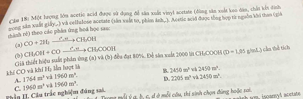 Một lượng lớn acetic acid được sử dụng để sản xuất vinyl acetate (dùng sản xuất keo dân, chất kết dính
trong sản xuất giấy,.) và cellulose acetate (sản xuất tơ, phim ảnh,.). Acetic acid được tổng hợp từ nguồn khí than (giá
thành rẻ) theo các phản ứng hoá học sau:
(a) CO+2H_2xrightarrow I^*, xtCH_3OH
(b) CH_3OH+COxrightarrow 1^(ast), x1CH_3COOH
Giả thiết hiệu suất phản ứng (a) và (b) đều đạt 80%. Để sản xuất 2000 lít CH₃COOH (D=1,05g/mL) cần thể tích
B. 2450m^3 và
khí CO và khí H_2 lần lượt là 2450m^3.
D. 2205m^3 và
A. 1764m^3 và 1960m^3. 2450m^3.
C. 1960m^3 và 1960m^3. 
Phần II. Câu trắc nghiệm đúng sai.
1 Trong mỗi ý a, b, c, d ở mỗi câu, thí sinh chọn đứng hoặc sai.
h sn , isoamyl acetate