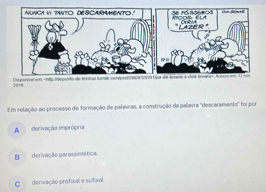 Disponível e
2016.
Em relação ao processo de formação de palavras, a construção da palavra ''descaramento' foi por
A derivação imprópria
Bderivação parassintética.
C derivação prefixal e sufixal