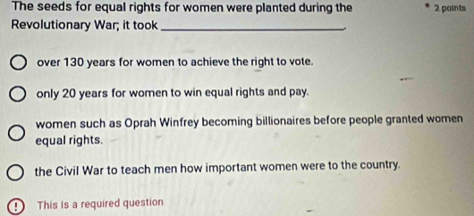 The seeds for equal rights for women were planted during the 2 points
Revolutionary War; it took _.
over 130 years for women to achieve the right to vote.
only 20 years for women to win equal rights and pay.
women such as Oprah Winfrey becoming billionaires before people granted women
equal rights.
the Civil War to teach men how important women were to the country.
D This is a required question