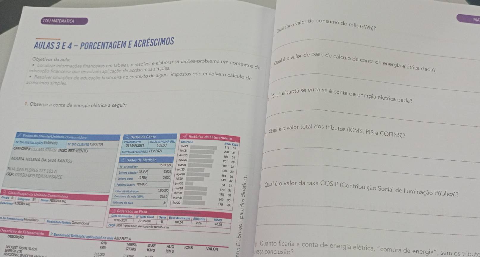 176 | MATEMÁTICA MA
Qual foi o valor do consumo do mês (kWh)?
AULAS 3 E 4 - PORCENTAGEM E ACRÉSCIMOS_
Objetivos da aula:
Qual é o valor de base de cálculo da conta de energia elétrica dada?
* Localizar informações financeiras em tabelas, e resolver e elaborar situações-problema em contextos de
educação financeira que envolvam aplicação de acréscimos simples.
Resolver situações de educação financeira no contexto de alguns impostos que envolvem cálculo de
acréscimos simples.
_
Qual alíquota se encaixa à conta de energia elétrica dada?
_
1. Observe a conta de energia elétrica a seguir:
Qual é o valor total dos tributos (ICMS, PIS e COFINS)?
/ Dados do Cliente/Unidade Consumidor Q Dados da Conta  Histórico de Faturamento
_
N' da Instalação 61585688 N'' do clieNtE 12608131
kWh Dias
215 31
CPFTCNPJ 012 345 678-09 INSC. EST: ISENTO
CONTA REFERENTE A FEV2021 jan/21
200 31
dez'20
181 31
MARIA HELENA DA SIVA SANTOS Dados de Medição 15330580 out/20 now/20
201 29
196 32
Leiturs antérior 19JAN 2.805 not/20
138 29
RUIA DAS FLORES 123 101 A 19 FEV 3.020
CEP: 01020-003 FORTALEZA/CE
ga/20
184 30
143 32
_
Préxima leítura 19 MAR jun/20
64 31
mai/20
179 31   Qual é o valor da taxa COSIP (Contribuíção Social de Iluminação Pública)?
1,00000 abr/20
Consumo do mês (kWh) 215,0
179 30
A  Classificação da Unidade Consumidora 175 29
mar/20 149 30
Grupo B.  Sobgrupo B1  Classe RESDENCIAL
Subclesse FESDRNOAL Número de días 31 fev/20_
Reservado ao Fiso
o de fomecímereo Monotásico Mostelidadle Tanitiela Convencional CFOP 5258. Venda de en, elétrica a não contribuinte 161.54 25% 40,38 B_
Dota de emissão  Nº Nota fiscal | Série | Base de cálculo Aliquota CMS
19 FEV 2021 291856988
Descrição de Faturament P' Bandeira(s) Tarifária(s) aplicada(s) no mês AMARELA
DESCRIÇÃO
QTD TARIFA BASE ALIQ ICMS
Quanto ficaria a conta de energia elétrica, “compra de energia", sem os tributo
USO SIST. DISTR (TUSD)
VALOR
kWh CICMS ICMS ICMS
BEGAR 215,000  1 essa conclusão?