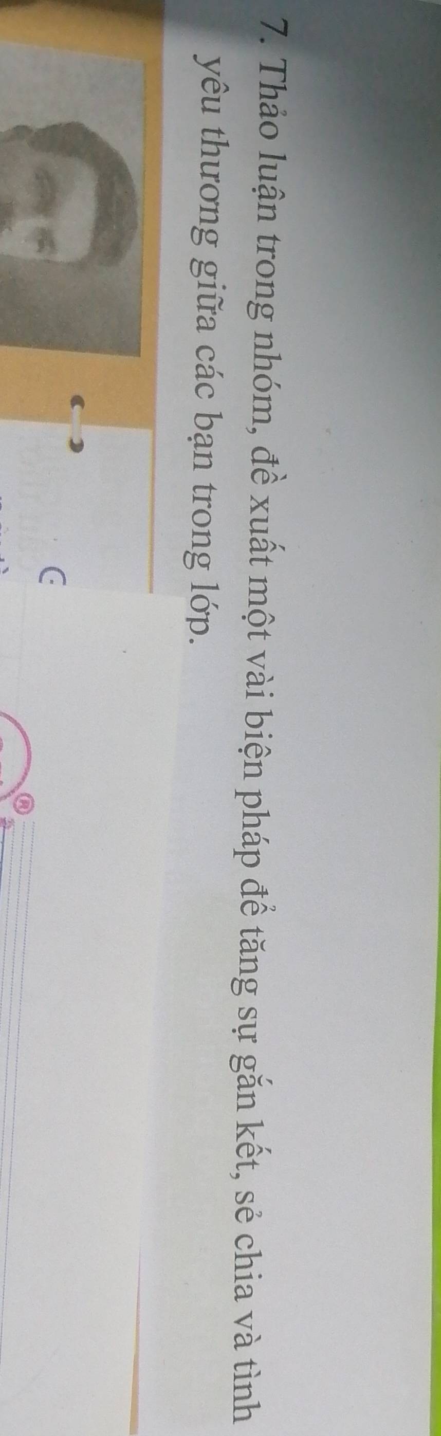 Thảo luận trong nhóm, đề xuất một vài biện pháp để tăng sự gắn kết, sẻ chia và tình 
yêu thương giữa các bạn trong lớp.
C