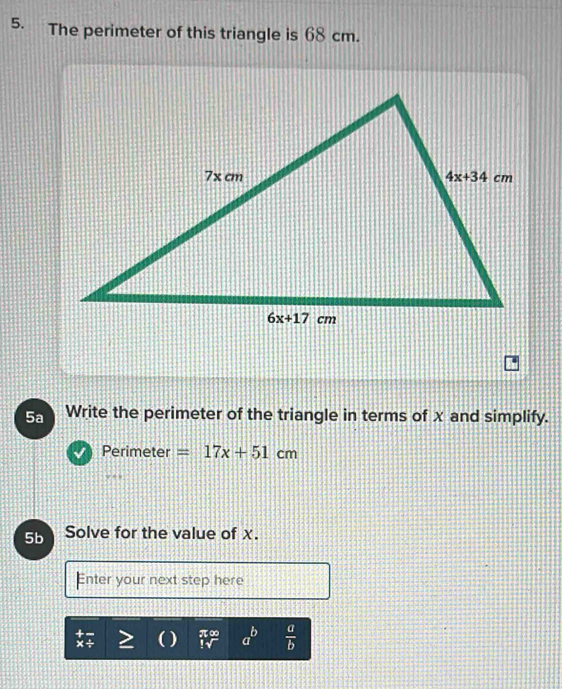 The perimeter of this triangle is 68 cm.
5a Write the perimeter of the triangle in terms of x and simplify.
Perimeter =17x+51cm
5b Solve for the value of χ.
Enter your next step here
-1≤slant +m b
( )  a  a/b 