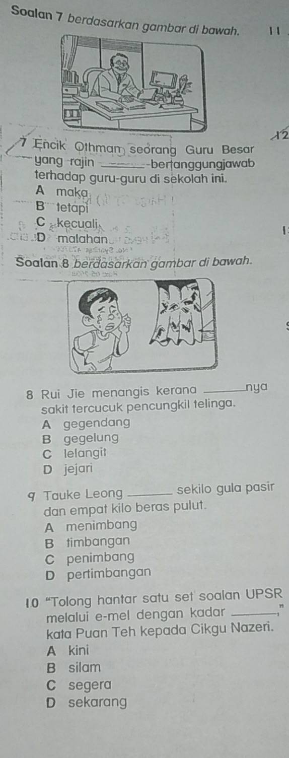 Soalan 7 berdasarkan gambar di bawah. 1 1
2
7 Encik Othmam seorang Guru Besar
yang rajin _-beranggungjawab
terhadap guru-guru di sekolah ini.
A maka
B tetap
Ckecuali 1
D malahan
Soalan 8 berdasarkan gambar di bawah.
8 Rui Jie menangis kerana _nya
sakit tercucuk pencungkil telinga.
A gegendang
B gegelung
C lelangit
D jejari
9 Tauke Leong _sekilo gula pasir
dan empat kilo beras pulut.
A menimbang
B timbangan
C penimbang
D pertimbangan
1.0 “Tolong hantar satu set soalan UPSR
melalui e-mel dengan kadar _
kata Puan Teh kepada Cikgu Nazeri.
A kini
B silam
C segera
D sekarang