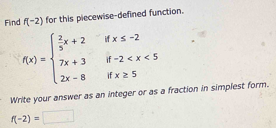 Find f(-2) for this piecewise-defined function. 
if x≤ -2
f(x)=beginarrayl  2/5 x+2 7x+3 2x-8endarray. if -2
if x≥ 5
Write your answer as an integer or as a fraction in simplest form.
f(-2)=□