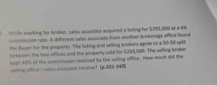 While working for broker, sales associate acquired a listing for $295,000 at a 6%
commission rate. A different sales associate from another brokerage office found 
the Buyer for the property. The listing and selling brokers agree to a 50-50 split 
between the two offices and the property sold for $293,500. The selling broker 
kept 40% of the commission received by the selling office. How much did the 
selling office's sales associate receive? (p.332-340)