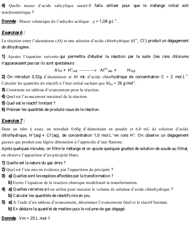 Quelle masse d'acide salicylique aurait-il fallu utiliser pour que le mélange initial soit
stæchiométrique ?
Donnée: Masse volumique de l'anhydre acétique : rho =1,08g.L^(-1).
Exercice 6 :
La réaction entre l'aluminium (Al) et une solution d’acide chlorhydrique (H^+;Cl^-) produit un dégagement
de di hy drogène.
1) Ajuster l'équation suivante qui permettra d'étudier la réaction par la suite (les ions chlorures 
n'apparaissent pas car ils sont spectateurs :
AI_(s)+H^+(aq)to Al^(3+)_(aq)+H_2(g)
2) On introduit 0,52g d'aluminium et 40 mL d'acide chlorhydrique de concentration C=2mol.L^(-1).
Calculer les quantités de réactifs à l'état initial sachant que M_Al=26g.mol^(-1).
3) Construire un tableau d'avancement pour la réaction.
4) Quel est l'avancement maximal de la réaction.
5) Quel est le réactif limitant?
6) Préciser les quantités de produits issus de la réaction.
Exercic 7 :
Dans un tube à essai, on introduit 0,60g d'aluminium en poudre et 6,0 mL de solution d'acide
chl or hy dri que, H^+(aq)+Cl^-(aq) ), de concentration 1,0mol.L^(-1) en i ons H^+ *. On observe un dégagement
gazeux qui produit une légère détonation à l'approche d'une flamme.
Après quelques minutes, on filtre le mélange et on ajoute quelques gouttes de solution de soude au filtrat,
on observe l'apparition d'un précipité blanc.
1) Quelle est la nature du gaz émis ?
2) Quel est l'ion mis en évidence par l'apparition du précipité ?
3) a) Quelles sont les espèces affectées par la transformation ?
b) Ecrire l'équation de la réaction chimique modélisant la transformation.
4) a) Quelles verreries at-on utilisé pour mesurer le volume de solution d'acide chlorhydrique ?
b) Calculer les quantités de réactifs mis en jeu.
5) a) A l'aide d'un tableau d'avancement, déterminer l'avancement final et le réactif limitant.
b) En déduire la quantité de matière puis le volume de gaz dégagé.
Donnée: Vm=25L. mol-1