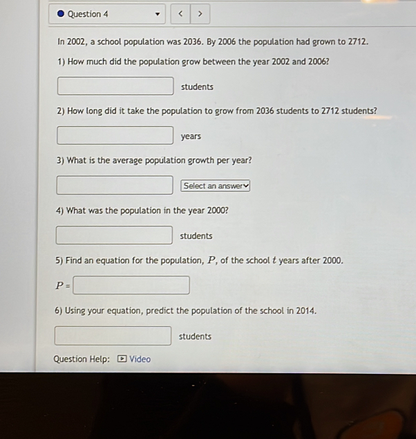 < > 
In 2002, a school population was 2036. By 2006 the population had grown to 2712. 
1) How much did the population grow between the year 2002 and 2006?
□ students 
2) How long did it take the population to grow from 2036 students to 2712 students?
□ years
3) What is the average population growth per year? 
□ Select an answer 
4) What was the population in the year 2000?
□ students 
5) Find an equation for the population, P, of the school t years after 2000.
P=□
6) Using your equation, predict the population of the school in 2014. 
□ students 
Question Help: Video