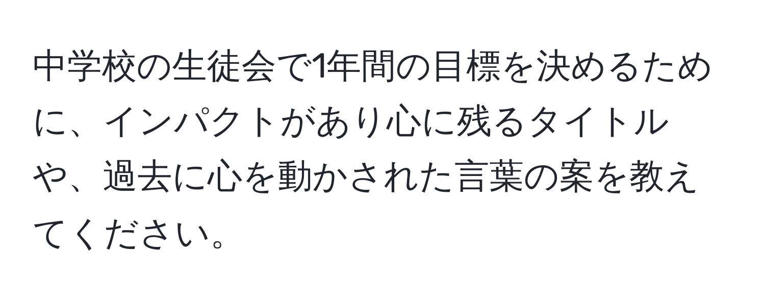 中学校の生徒会で1年間の目標を決めるために、インパクトがあり心に残るタイトルや、過去に心を動かされた言葉の案を教えてください。