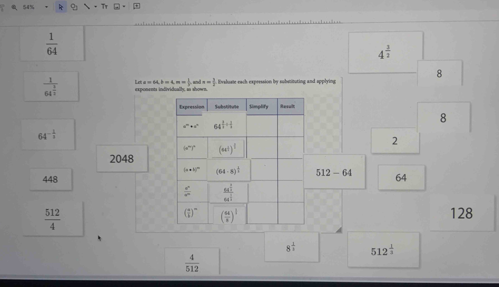 Tr
 1/64 
4^(frac 3)2
8
frac 164^(frac 3)2
Le a=64,b=4,m= 1/3 , and n= 3/2 . Evaluate each expression by substituting and applying
exponents individually, as shown.
8
64^(-frac 1)3
2
2048
512-64
44864
 512/4 
128
8^(frac 1)3
512^(frac 1)3
 4/512 