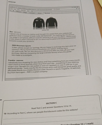 Watpage 
Shop Contae l Riees Reviens 
Ban ·★=☆== 
I spend a lut of money on clothes and I bought this jacket from your website last 
week but what a mistake! it looks really olid-fashioned - lits mothing like the picture 
The shape is completely different and the sosching it all over the place - shere's even 
everyone avoids your products. a hole where it wasn't stitched at all. I'm returning the jacket and would recommend 
RMK Mountain Sports 
Hi Ben, please accept our apology. We are happy to exchange this item once we 
receive it. We try hard to ensuire the photos are realistic and the items 
are well-made. We can also give you a refund and offer you 50% off your next 
was made to investigate. purchase. We'll be contacting the large overseas factory where this jacket 
Frankie - *★*** 
I absolutely love shopping for new clothes and I buy something from you every month. 
I don't have to think cerefully when I buy from your site - everything in your clothing 
range is ace. I bought this new jacket as soon as I spotted it in case it sold out. It was 
delivered quickly - looks exactly like the picture and is well designed, good quality and 
affordable thanks to a cheeky discount code I found in a sports magazine. I'll definitely 
buy from here again - RMK is a great company. 
SECTION C 
Read Text C and answer Questions 10 to 14. 
_ 
10 According to Text C, where can people find discount codes for this website? 
_ 
a s Q uestion 10=1 mark)