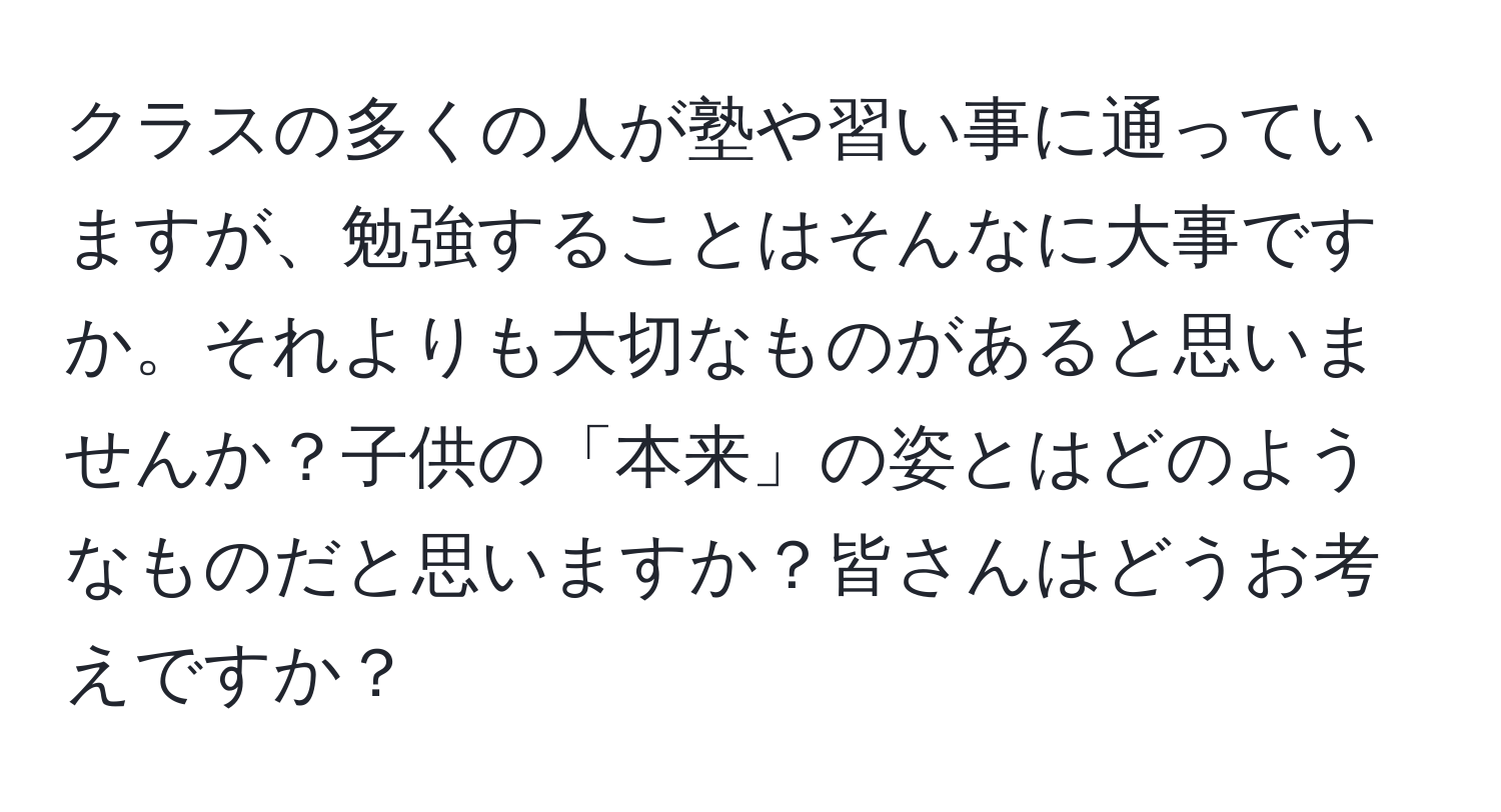 クラスの多くの人が塾や習い事に通っていますが、勉強することはそんなに大事ですか。それよりも大切なものがあると思いませんか？子供の「本来」の姿とはどのようなものだと思いますか？皆さんはどうお考えですか？