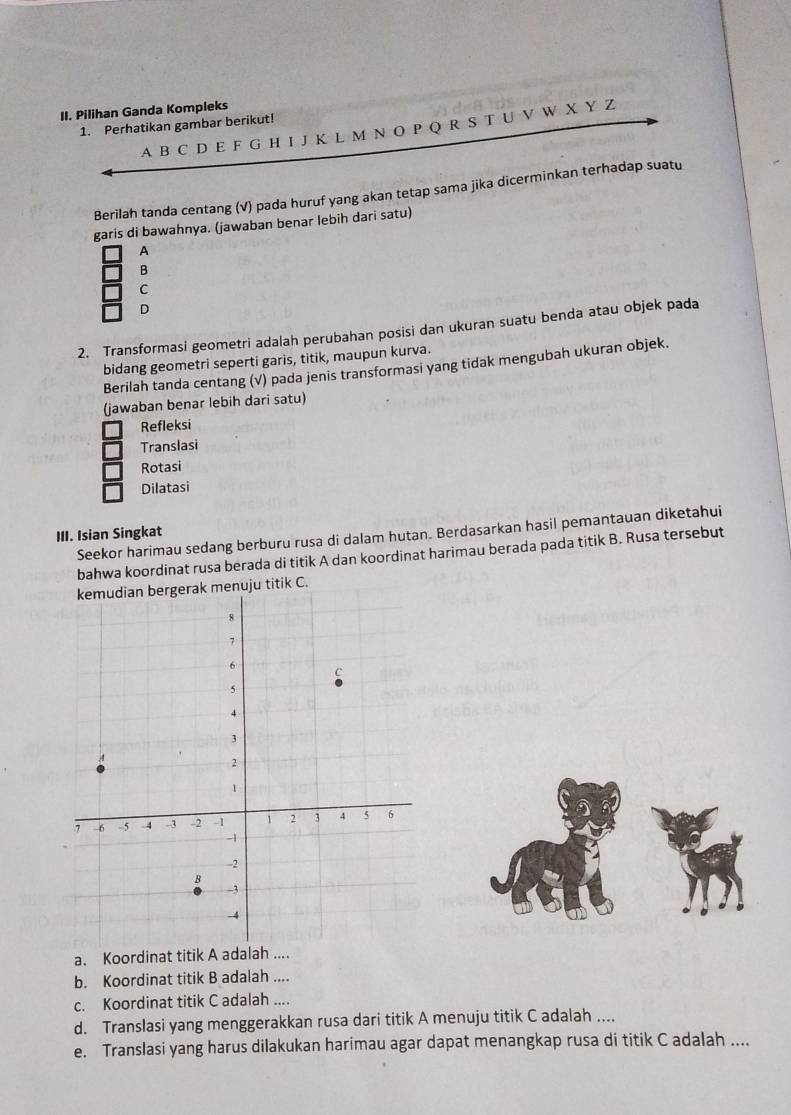 Pilihan Ganda Kompleks
1. Perhatikan gambar berikut!
A B C D E F G H I J K L M N O P Q R S T U V W X Y Z
Berilah tanda centang (√) pada huruf yang akan tetap sama jika dicerminkan terhadap suatu
garis di bawahnya. (jawaban benar lebih dari satu)
A
B
C
D
2. Transformasi geometri adalah perubahan posisi dan ukuran suatu benda atau objek pada
bidang geometri seperti garis, titik, maupun kurva.
Berilah tanda centang (√) pada jenis transformasi yang tidak mengubah ukuran objek.
(jawaban benar lebih dari satu)
Refleksi
Translasi
Rotasi
Dilatasi
Seekor harimau sedang berburu rusa di dalam hutan. Berdasarkan hasil pemantauan diketahui
III. Isian Singkat
bahwa koordinat rusa berada di titik A dan koordinat harimau berada pada titik B. Rusa tersebut
enuju titik C.
a. Koordinat titik A adalah ....
b. Koordinat titik B adalah ....
c. Koordinat titik C adalah ....
d. Translasi yang menggerakkan rusa dari titik A menuju titik C adalah ....
e. Translasi yang harus dilakukan harimau agar dapat menangkap rusa di titik C adalah ....