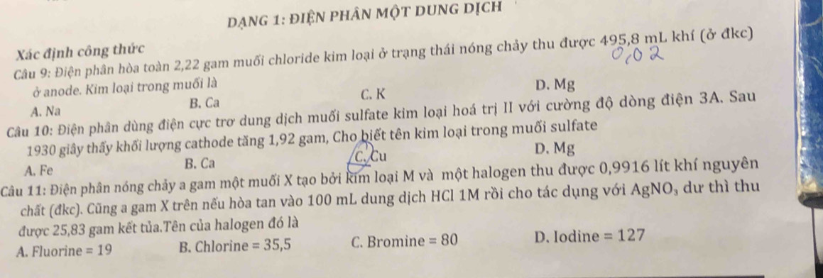 dạng 1: điện phân một dung dịch
Xác định công thức
Câu 9: Điện phân hòa toàn 2,22 gam muối chloride kim loại ở trạng thái nóng chảy thu được 495,8 mL khí (ở đkc)
ở anode. Kim loại trong muối là C. K D. Mg
A. Na B. Ca
Câu 10: Điện phân dùng điện cực trơ dung dịch muối sulfate kim loại hoá trị II với cường độ dòng điện 3A. Sau
1930 giây thấy khối lượng cathode tăng 1,92 gam, Cho biết tên kim loại trong muối sulfate
C. Cu
A. Fe B. Ca D. Mg
Câu 11: Điện phân nóng chảy a gam một muối X tạo bởi kim loại M và một halogen thu được 0,9916 lít khí nguyên
chất (đkc). Cũng a gam X trên nếu hòa tan vào 100 mL dung dịch HCl 1M rồi cho tác dụng với AgNO dư thì thu
được 25,83 gam kết tủa.Tên của halogen đó là
A. Fluorine =19 B. Chlorine =35,5 C. Bromine =80 D. Iodine =127