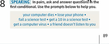 SPEAKING In pairs, ask and answer questions in the 
8 first conditional. Use the prompts below to help you. 
your computer dies • lose your phone 
fail a science test • get a 10 in a science test 
get a computer virus • a friend doesn’t listen to you
89