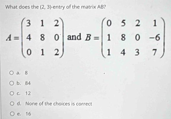 What does the (2,3) -entry of the matrix AB?
A=beginpmatrix 3&1&2 4&8&0 0&1&2endpmatrix and B=beginpmatrix 0&5&2&1 1&8&0&-6 1&4&3&7endpmatrix
a. 8
b. 84
c. 12
d. None of the choices is correct
e， 16