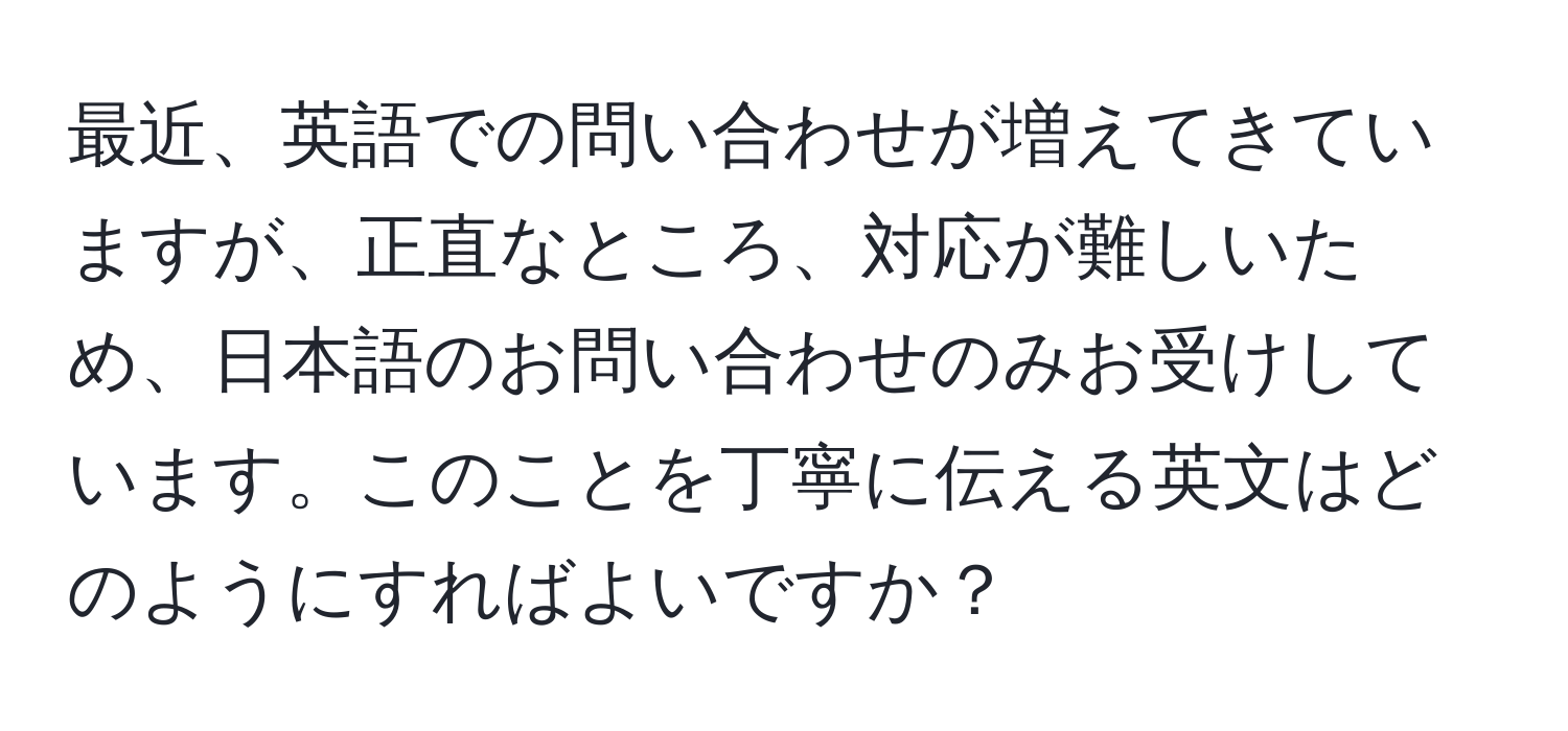 最近、英語での問い合わせが増えてきていますが、正直なところ、対応が難しいため、日本語のお問い合わせのみお受けしています。このことを丁寧に伝える英文はどのようにすればよいですか？