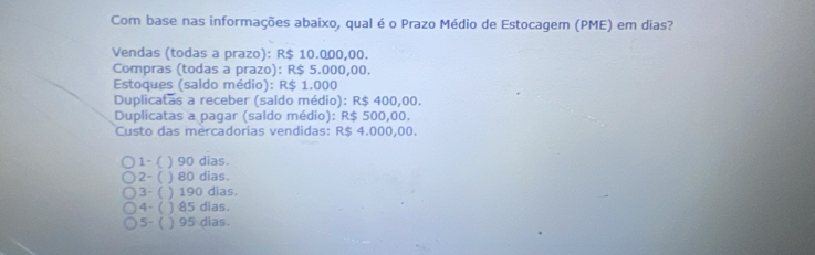 Com base nas informações abaixo, qual é o Prazo Médio de Estocagem (PME) em dias?
Vendas (todas a prazo): R$ 10.000,00.
Compras (todas a prazo): R$ 5.000,00.
Estoques (saldo médio): R$ 1.000
Duplicatas a receber (saldo médio): R$ 400,00.
Duplicatas a pagar (saldo médio): R$ 500,00.
Custo das mercadorias vendidas: R$ 4.000,00.
1- ( ) 90 dias.
2-( ) 80 dias.
3- ( ) 190 dias.
4- ( ) 85 dias.
5- ( ) 95 dias.