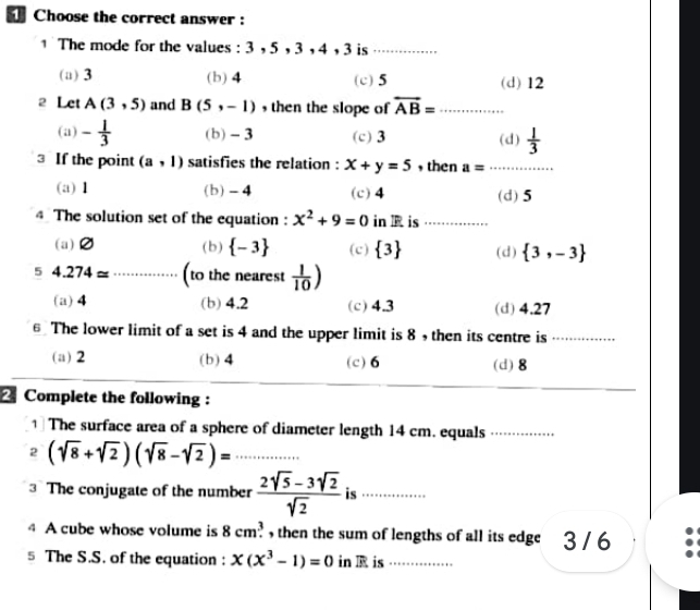 Choose the correct answer :
1 The mode for the values : 3 , 5 , 3 , 4 , 3 is_
(a) 3 (b) 4 (c) 5 (d) 12
2 Let A(3,5) and B(5,-1) ,then the slope of overleftrightarrow AB= _
(a) - 1/3  (b) - 3 (c) 3 (d)  1/3 
3 If the point (a,1) satisfies the relation : x+y=5 , then a= _
(a) 1 (b) - 4 (c) 4 (d) 5
4 The solution set of the equation : x^2+9=0 in I is ....
(a) (b)  -3 (c)  3 (d)  3,-3
5 4.274approx _(to the nearest  1/10 )
(a) 4 (b) 4.2 (c) 4.3 (d) 4.27
€ The lower limit of a set is 4 and the upper limit is 8 , then its centre is_
(a) 2 (b) 4 (c) 6 (d) 8
2 Complete the following :
1] The surface area of a sphere of diameter length 14 cm. equals_
2 (sqrt(8)+sqrt(2))(sqrt(8)-sqrt(2))= _
3 The conjugate of the number  (2sqrt(5)-3sqrt(2))/sqrt(2)  is _
4 A cube whose volume is 8cm^3. , then the sum of lengths of all its edge 3 / 6
5 The S.S. of the equation : x(x^3-1)=0 in is_