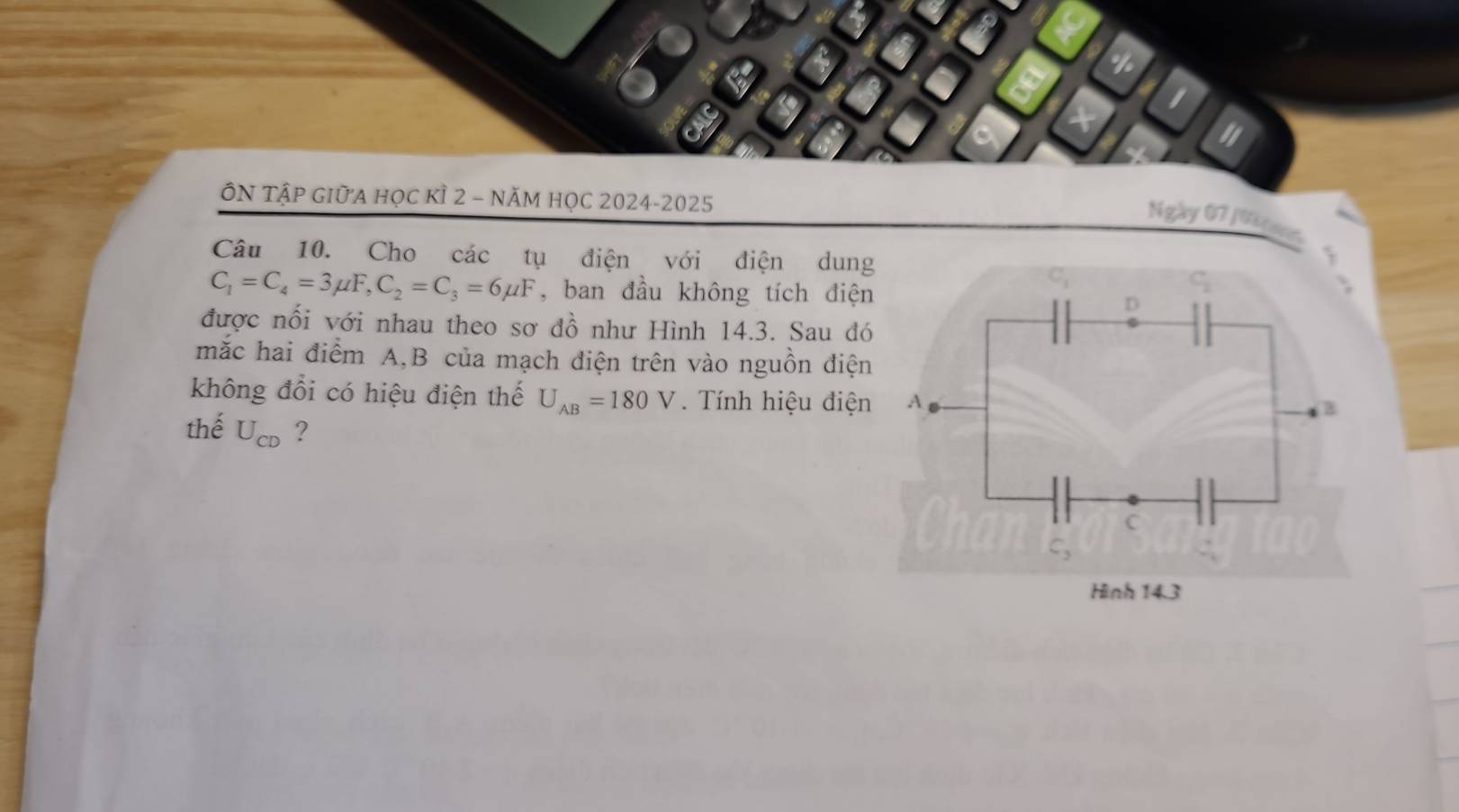 1
"
ÔN TậP GIữA học kÌ 2 - NăM học 2024-2025
Ngày 07 Jusgun
Câu 10. Cho các tụ điện với điện dung
C_1=C_4=3mu F,C_2=C_3=6mu F , ban đầu không tích điện
được nối với nhau theo sơ đồ như Hình 14.3. Sau đó
mắc hai điểm A,B của mạch điện trên vào nguồn điện
không đổi có hiệu điện thế U_AB=180V. Tính hiệu điện
thế U_CD ?