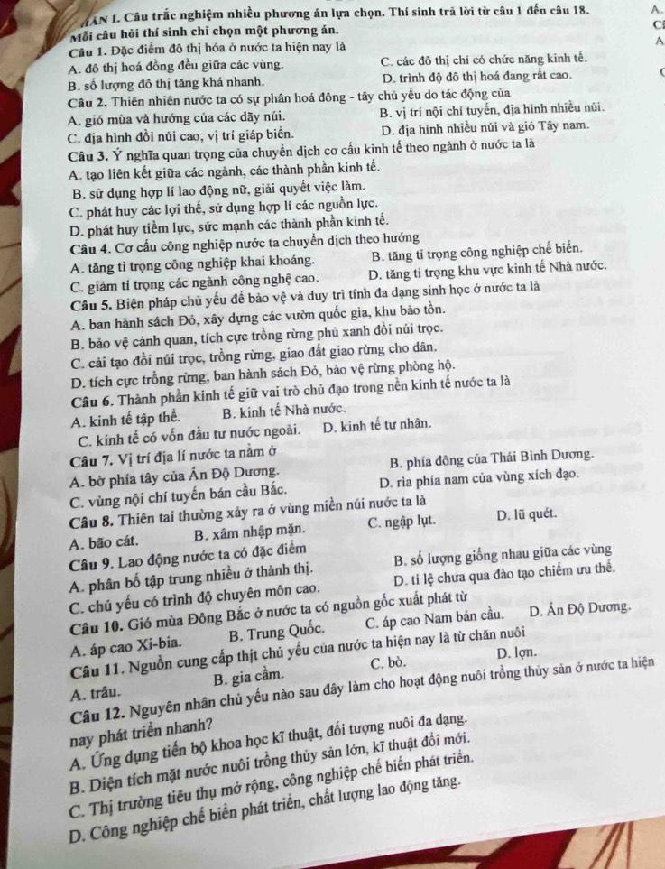 MAN I. Câu trắc nghiệm nhiều phương án lựa chọn. Thí sinh trã lời từ câu 1 đến câu 18. A.
Mỗi câu hỏi thí sinh chỉ chọn một phương án. C
Cầu 1. Đặc điểm đô thị hóa ở nước ta hiện nay là A
A. đô thị hoá đồng đều giữa các vùng. C. các đô thị chi có chức năng kinh tế.
B. số lượng đô thị tăng khá nhanh. D. trình độ đô thị hoá đang rắt cao. (
Câu 2. Thiên nhiên nước ta có sự phân hoá đông - tây chủ yếu do tác động của
A. gió mùa và hướng của các dãy núi. B. vị trí nội chí tuyến, địa hình nhiều núi.
C. địa hình đồi núi cao, vị trí giáp biển. D. địa hình nhiều núi và gió Tây nam.
Câu 3. Ý nghĩa quan trọng của chuyển dịch cơ cấu kinh tế theo ngành ở nước ta là
A. tạo liên kết giữa các ngành, các thành phần kinh tế.
B. sử dụng hợp lí lao động nữ, giải quyết việc làm.
C. phát huy các lợi thế, sử dụng hợp lí các nguồn lực.
D. phát huy tiềm lực, sức mạnh các thành phần kinh tế.
Câu 4. Cơ cấu công nghiệp nước ta chuyển dịch theo hướng
A. tăng tỉ trọng công nghiệp khai khoáng. B. tăng tỉ trọng công nghiệp chế biển.
C. giảm tỉ trọng các ngành công nghệ cao. D. tăng tỉ trọng khu vực kinh tế Nhà nước.
Câu 5. Biện pháp chủ yếu đề bảo vệ và duy trì tính đa dạng sinh học ở nước ta là
A. ban hành sách Đỏ, xây dựng các vườn quốc gia, khu bảo tồn.
B. bảo vệ cảnh quan, tích cực trồng rừng phủ xanh đồi núi trọc.
C. cải tạo đồi núi trọc, trồng rừng, giao đất giao rừng cho dân.
D. tích cực trồng rừng, ban hành sách Đỏ, bảo vệ rừng phòng hộ.
Câu 6. Thành phần kinh tế giữ vai trò chủ đạo trong nền kinh tế nước ta là
A. kinh tế tập thể. B. kinh tế Nhà nước.
C. kinh tế có vốn đầu tư nước ngoài. D. kinh tế tư nhân.
Câu 7. Vị trí địa lí nước ta nằm ở
A. bờ phía tây của Ấn Độ Dương. B. phía đông của Thái Bình Dương.
C. vùng nội chí tuyến bán cầu Bắc. D. rìa phía nam của vùng xích đạo,
Câu 8. Thiên tai thường xảy ra ở vùng miền núi nước ta là
A. bão cát. B. xâm nhập mặn. C. ngập lụt. D. lũ quét.
Câu 9. Lao động nước ta có đặc điểm
A. phân bố tập trung nhiều ở thành thị. B. số lượng giống nhau giữa các vùng
C. chủ yếu có trình độ chuyên môn cao. D. tỉ lệ chưa qua đào tạo chiếm ưu thế.
Câu 10. Gió mùa Đông Bắc ở nước ta có nguồn gốc xuất phát từ
A. áp cao Xi-bia. B. Trung Quốc. C. áp cao Nam bán cầu. D. Ấn Độ Dương.
Câu 11. Nguồn cung cấp thịt chủ yếu của nước ta hiện nay là từ chăn nuôi
D. lợn.
A. trâu. B. gia cầm. C. bò.
Câu 12. Nguyên nhân chủ yếu nào sau đây làm cho hoạt động nuôi trồng thủy sản ở nước ta hiện
nay phát triển nhanh?
A. Ứng dụng tiến bộ khoa học kĩ thuật, đối tượng nuôi đa dạng.
B. Diện tích mặt nước nuôi trồng thủy sản lớn, kĩ thuật đổi mới.
C. Thị trường tiêu thụ mở rộng, công nghiệp chế biến phát triển.
D. Công nghiệp chế biển phát triển, chất lượng lao động tăng.