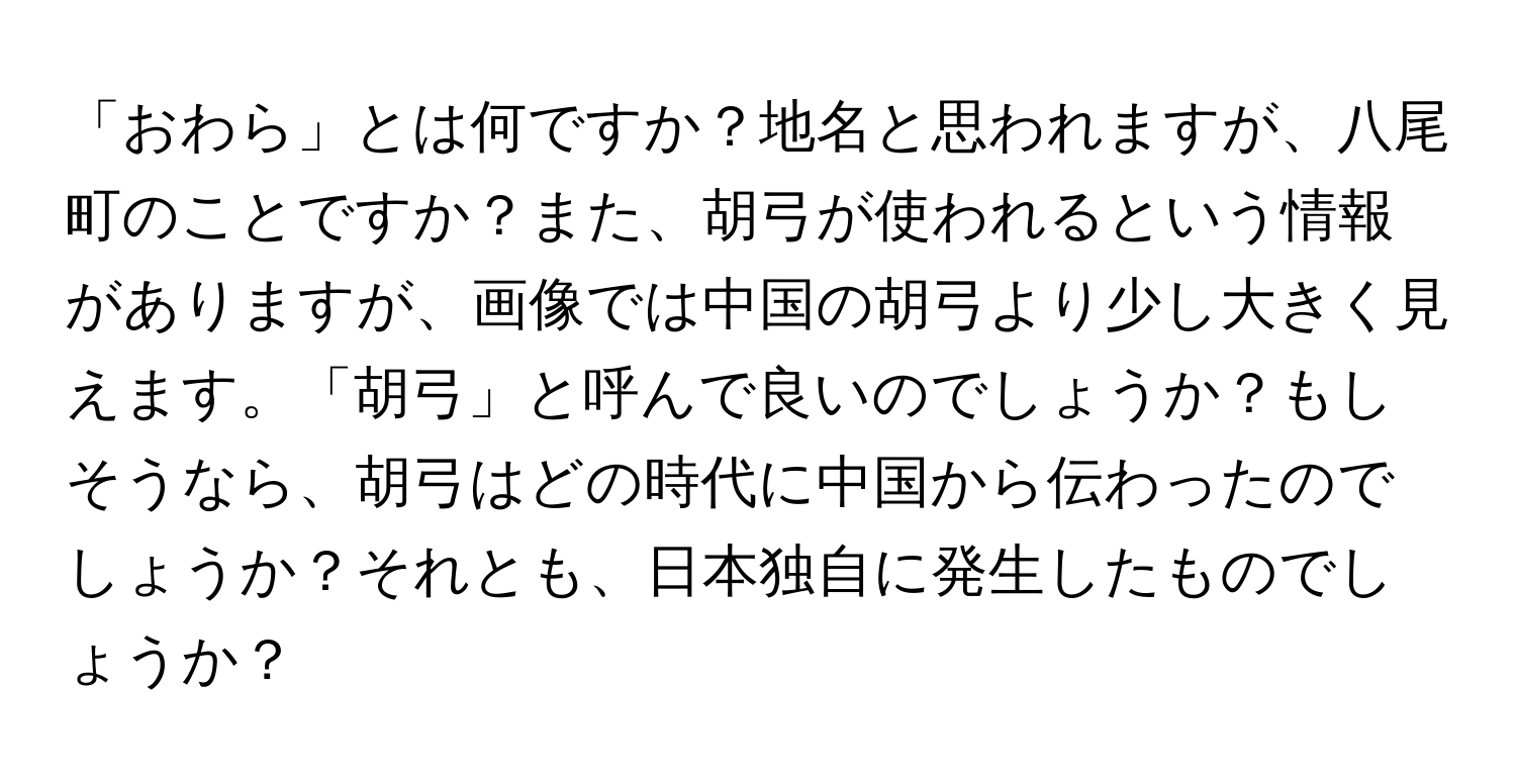 「おわら」とは何ですか？地名と思われますが、八尾町のことですか？また、胡弓が使われるという情報がありますが、画像では中国の胡弓より少し大きく見えます。「胡弓」と呼んで良いのでしょうか？もしそうなら、胡弓はどの時代に中国から伝わったのでしょうか？それとも、日本独自に発生したものでしょうか？