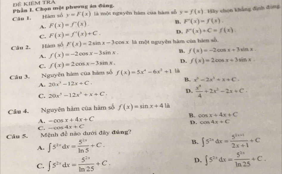 Đề Kiêm tra
Phần I. Chọn một phương án đủng.
Câu 1. Hàm số y=F(x) là một nguyên hàm cua hàm số y=f(x). Hãy chọn khẳng đình đùng
A. F(x)=f'(x).
B. F'(x)=f(x).
C. F(x)=f'(x)+C.
D. F'(x)+C=f(x).
Câu 2. Hàm số F(x)=2sin x-3cos x là một nguyên hâm của hám số,
A. f(x)=-2cos x-3sin x.
B. f(x)=-2cos x+3sin x.
C. f(x)=2cos x-3sin x.
D. f(x)=2cos x+3sin x.
Câu 3. Nguyên hàm của hàm số f(x)=5x^4-6x^2+1 là
A. 20x^3-12x+C. B. x^3-2x^2+x+C.
C. 20x^5-12x^3+x+C. D.  x^4/4 +2x^2-2x+C.
Câu 4. Nguyên hàm của hàm số f(x)=sin x+41a
B.
A. -cos x+4x+C cos x+4x+C
C. -cos 4x+C D. cos 4x+C
Câu 5.  Mệnh đề nào dưới đây đúng?
A. ∈t 5^(2x)dx= 5^(2x)/ln 5 +C.
B. ∈t 5^(2x)dx= (5^(2x+1))/2x+1 +C
C. ∈t 5^(2x)dx= 5^(2x)/ln 25 +C.
D. ∈t 5^(2x)dx= 5^(2x)/ln 25 +C.