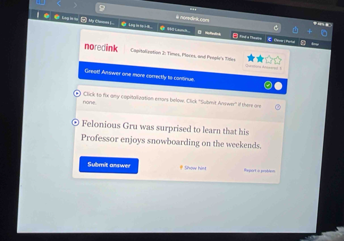 noredink.com 
Log in to My Classes |... Log in to i-R. S$O Launch.... 
NoRedink Find a Theatre CClever | Portal Error 
noredink Capitalization 2: Times, Places, and People's Titles 
Questions Answered: 5 
Great! Answer one more correctly to continue. 
Click to fix any capitalization errors below. Click 'Submit Answer'' if there are 
none. 
Felonious Gru was surprised to learn that his 
Professor enjoys snowboarding on the weekends. 
Submit answer Show hint Report a prablem