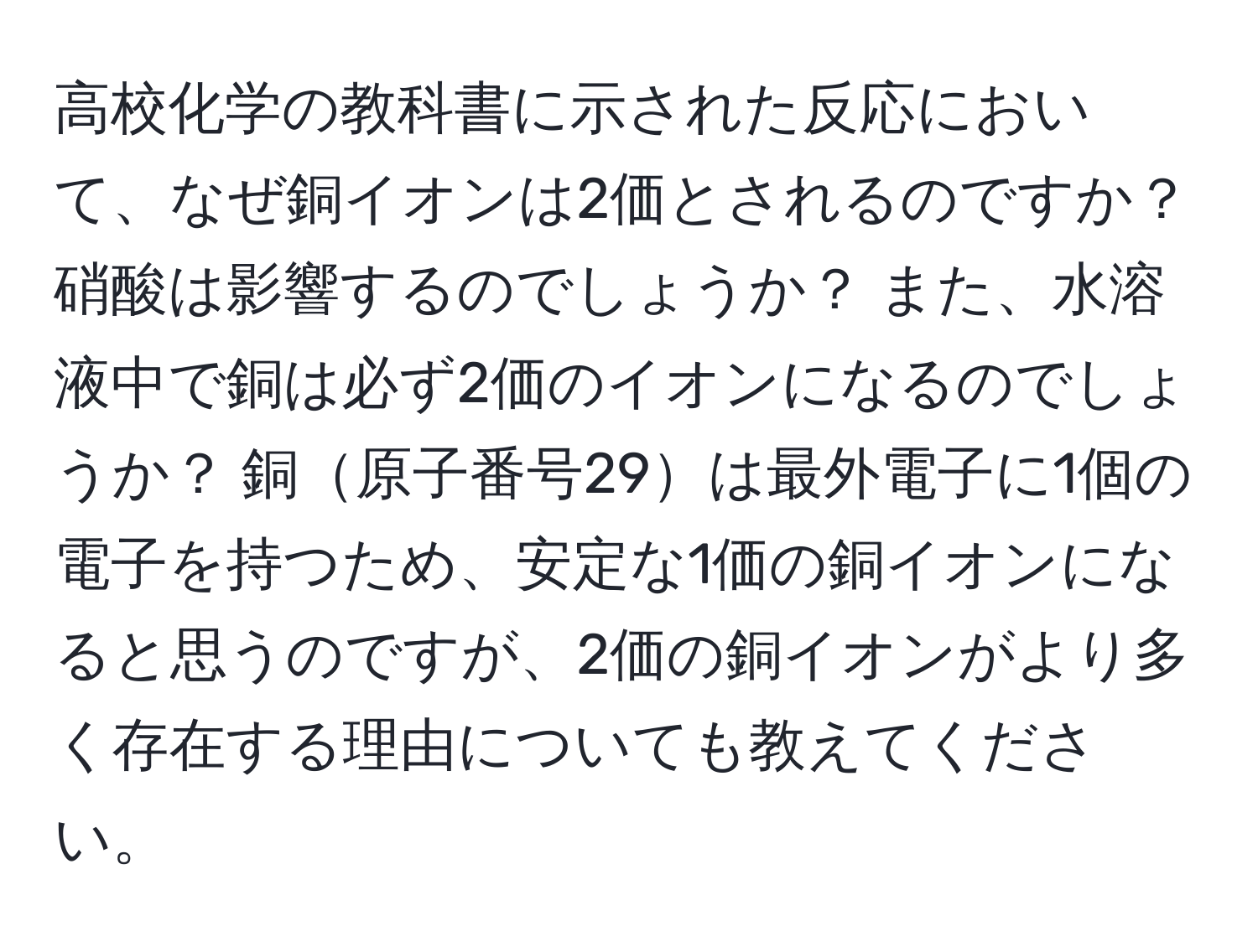 高校化学の教科書に示された反応において、なぜ銅イオンは2価とされるのですか？ 硝酸は影響するのでしょうか？ また、水溶液中で銅は必ず2価のイオンになるのでしょうか？ 銅原子番号29は最外電子に1個の電子を持つため、安定な1価の銅イオンになると思うのですが、2価の銅イオンがより多く存在する理由についても教えてください。