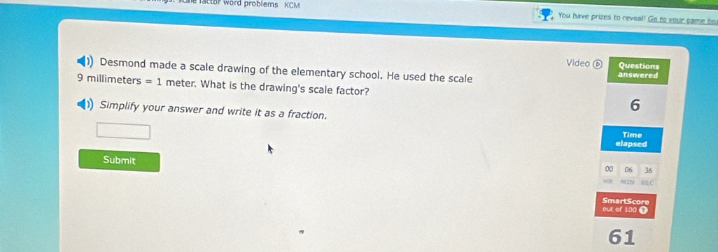 actor word problems KCM 
You have prizes to reveal! Go to your game be 
Video Questions 
Desmond made a scale drawing of the elementary school. He used the scale answered
9 millimeters =1 meter. What is the drawing's scale factor? 
1 Simplify your answer and write it as a fraction.
6
Time 
elapsed 
Submit 
00 06 36 
SmartScore 
out of 100 1 
61