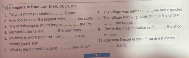 Completa le frasi con than, of, in, on. 
1. Tokyo is more populated _Rome. 7. The village was farther _we had expected. 
2. New York is one of the biggest cities _the world. 8. This village isn't very large, but it is the largest 
3. The Mississippi is much longer _the Po. _the island. 
4. Michael is the tallest _the four boys. 9. That is the most beautiful skirt _the shop 
5. My town is more polluted now _it was window. 
twenty years ago. 10. Atacama Desert is one of the driest places 
6. What is the highest building _New York? _Earth. 
187