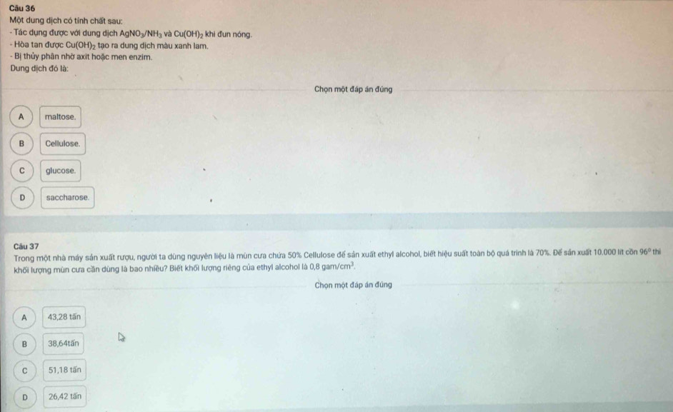 Một dung dịch có tính chất sau:
- Tác dụng được với dung dịch AgNO_3/NH_3 và Cu(OH)_2 khi đun nóng.
- Hòa tan được Cu(OH)_2 tạo ra dung dịch màu xanh lam.
- Bị thủy phân nhờ axit hoặc men enzim.
Dung dịch đó là:
Chọn một đáp án đúng
A maltose.
B a Cellulose.
C glucose.
D saccharose.
Câu 37
Trong một nhà máy sản xuất rượu, người ta dùng nguyên liệu là mùn cưa chứa 50% Cellulose đế sản xuất ethyl alcohol, biết hiệu suất toàn bộ quá trình là 70%. Đế sản xuất 10.000 lít cồn 96° thì
khối lượng mùn cưa cần dùng là bao nhiều? Biết khối lượng riêng của ethyl alcohol là 0.8gam/cm^3. 
_
_Chọn một đáp án đúng
A 43,28 tấn
B 38,64tấn
C 51,18 tấn
D 26,42 tấn