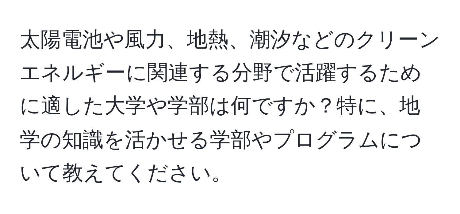 太陽電池や風力、地熱、潮汐などのクリーンエネルギーに関連する分野で活躍するために適した大学や学部は何ですか？特に、地学の知識を活かせる学部やプログラムについて教えてください。